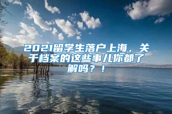2021留学生落户上海，关于档案的这些事儿你都了解吗？！