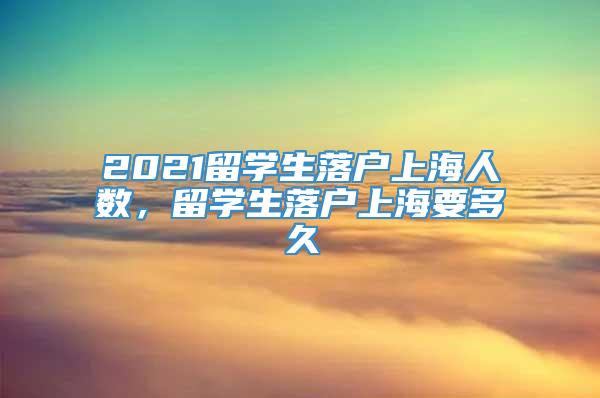 2021留学生落户上海人数，留学生落户上海要多久