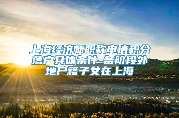 上海经济师职称申请积分落户具体条件-各阶段外地户籍子女在上海