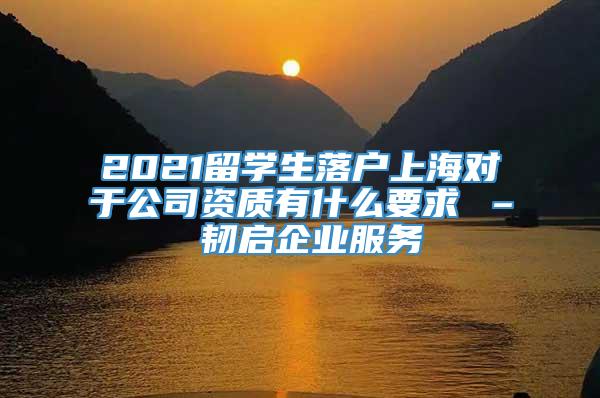 2021留学生落户上海对于公司资质有什么要求 – 韧启企业服务