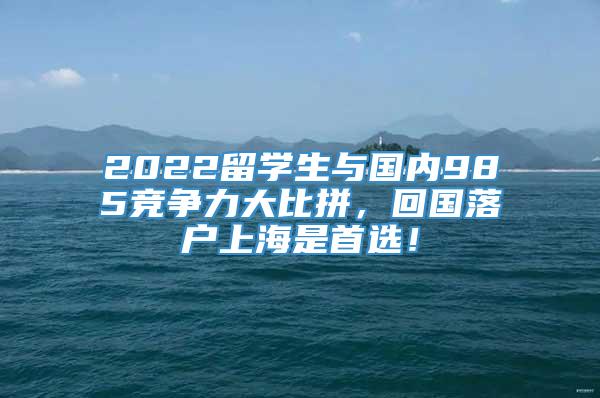 2022留学生与国内985竞争力大比拼，回国落户上海是首选！