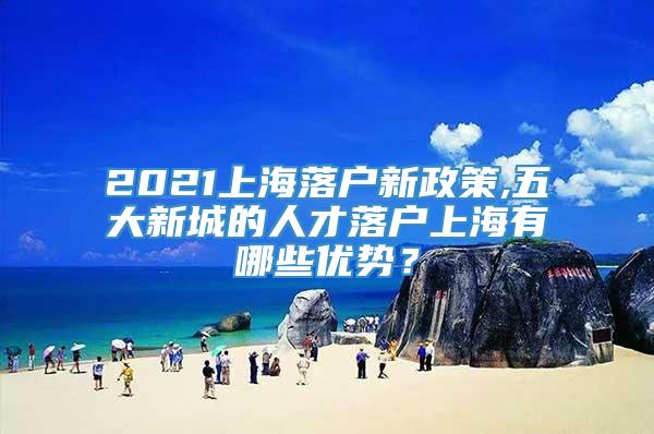 2021上海落户新政策,五大新城的人才落户上海有哪些优势？