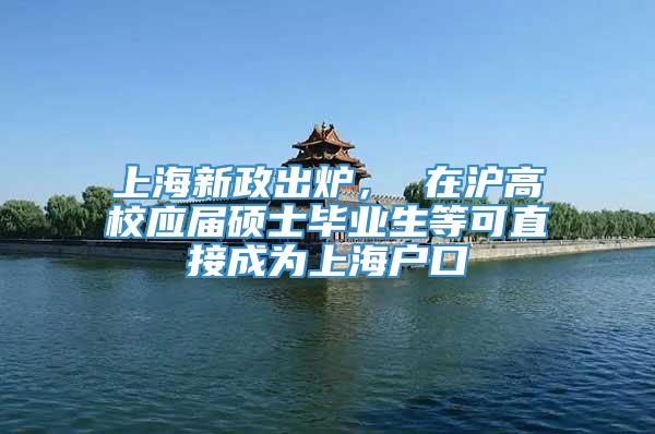 上海新政出炉， 在沪高校应届硕士毕业生等可直接成为上海户口