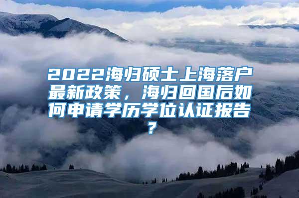 2022海归硕士上海落户最新政策，海归回国后如何申请学历学位认证报告？