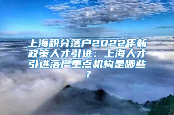 上海积分落户2022年新政策人才引进：上海人才引进落户重点机构是哪些？
