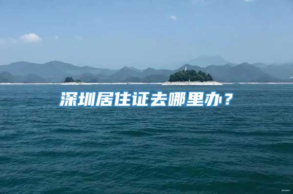 深圳居住证去哪里办？