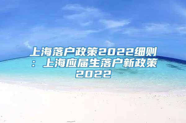上海落户政策2022细则：上海应届生落户新政策2022