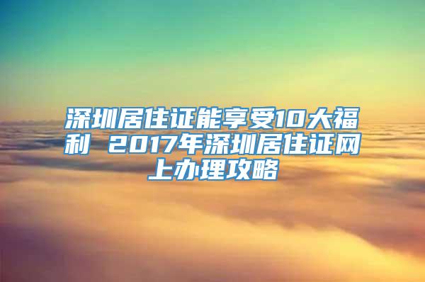 深圳居住证能享受10大福利 2017年深圳居住证网上办理攻略