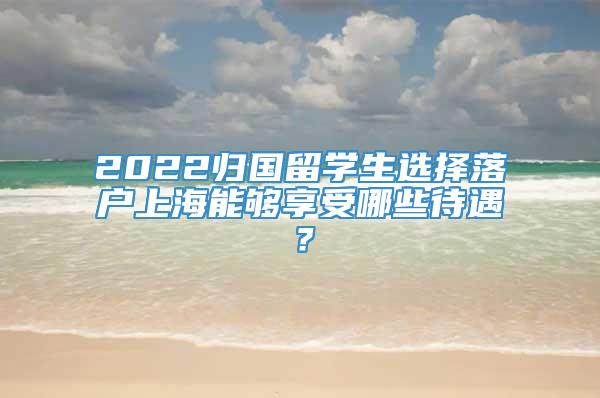 2022归国留学生选择落户上海能够享受哪些待遇？