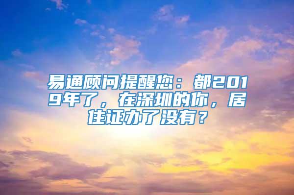 易通顾问提醒您：都2019年了，在深圳的你，居住证办了没有？