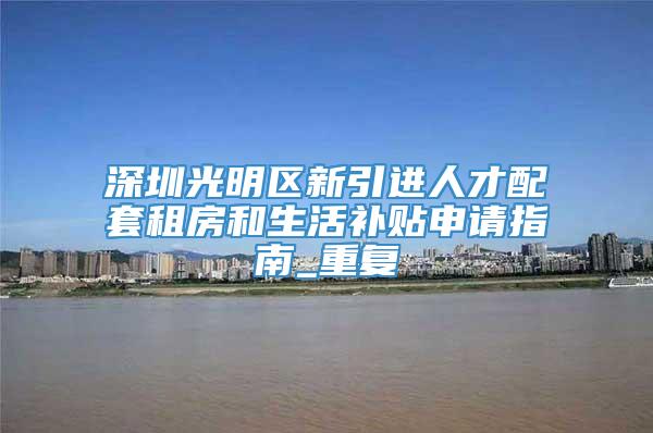 深圳光明区新引进人才配套租房和生活补贴申请指南_重复