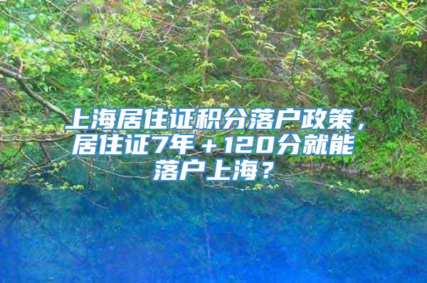 上海居住证积分落户政策，居住证7年＋120分就能落户上海？