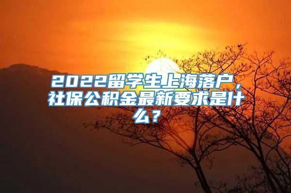 2022留学生上海落户，社保公积金最新要求是什么？