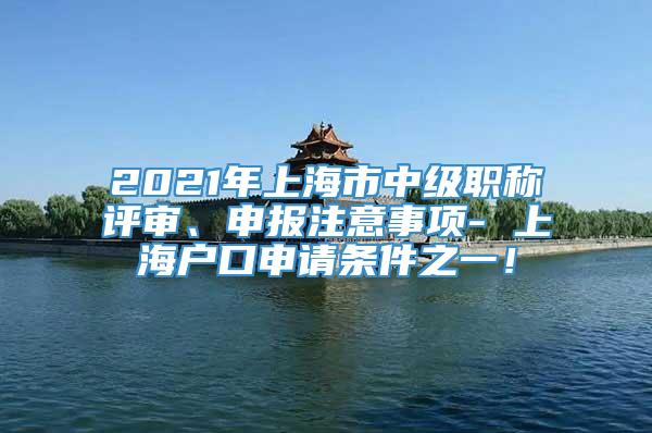 2021年上海市中级职称评审、申报注意事项- 上海户口申请条件之一！