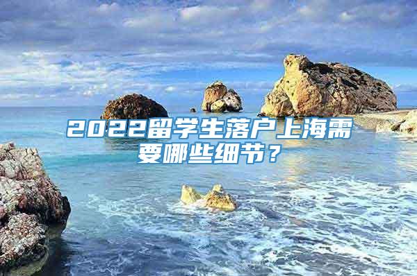 2022留学生落户上海需要哪些细节？