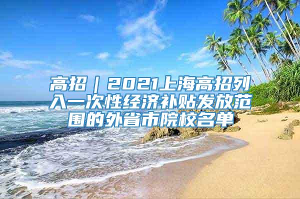高招｜2021上海高招列入一次性经济补贴发放范围的外省市院校名单