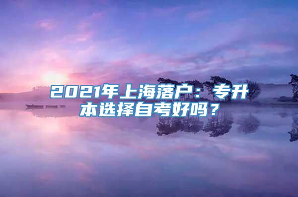 2021年上海落户：专升本选择自考好吗？