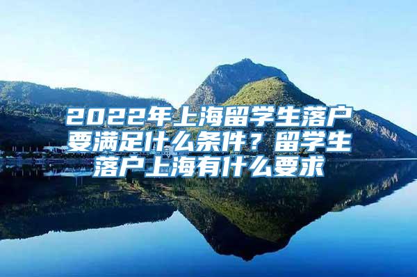 2022年上海留学生落户要满足什么条件？留学生落户上海有什么要求