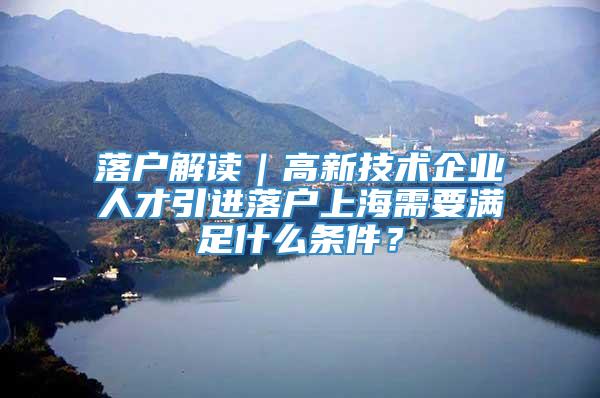 落户解读｜高新技术企业人才引进落户上海需要满足什么条件？