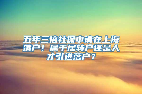 五年三倍社保申请在上海落户！属于居转户还是人才引进落户？