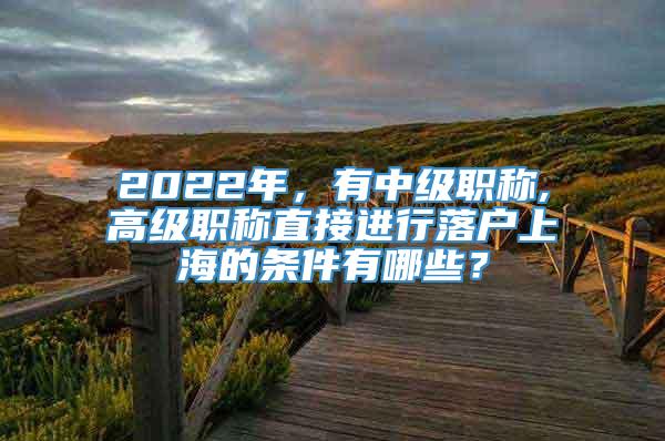 2022年，有中级职称,高级职称直接进行落户上海的条件有哪些？