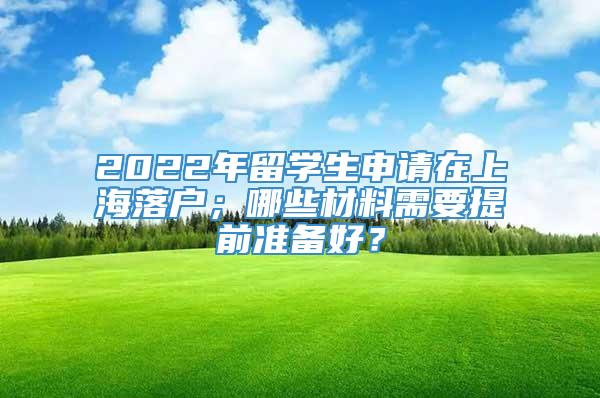 2022年留学生申请在上海落户；哪些材料需要提前准备好？