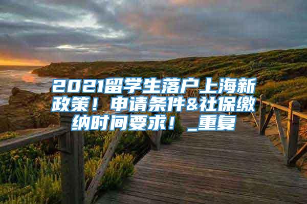 2021留学生落户上海新政策！申请条件&社保缴纳时间要求！_重复