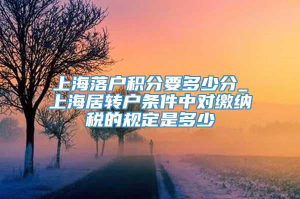 上海落户积分要多少分_上海居转户条件中对缴纳税的规定是多少