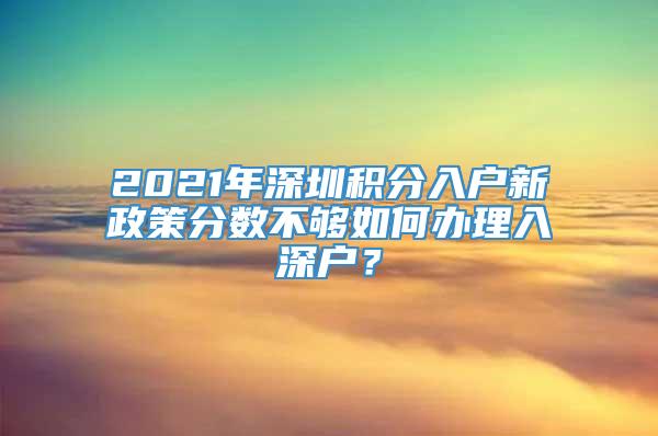 2021年深圳积分入户新政策分数不够如何办理入深户？