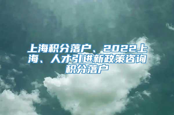 上海积分落户、2022上海、人才引进新政策咨询积分落户