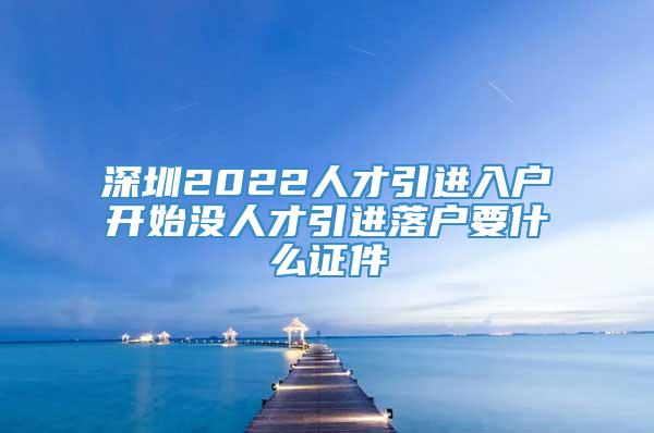 深圳2022人才引进入户开始没人才引进落户要什么证件