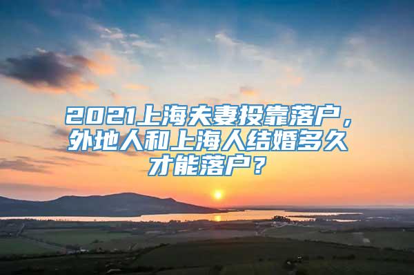 2021上海夫妻投靠落户，外地人和上海人结婚多久才能落户？