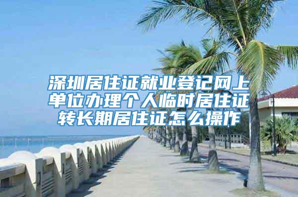深圳居住证就业登记网上单位办理个人临时居住证转长期居住证怎么操作