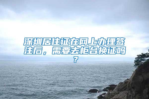 深圳居住证在网上办理签注后，需要去柜台换证吗？