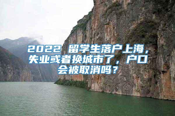 2022 留学生落户上海，失业或者换城市了，户口会被取消吗？
