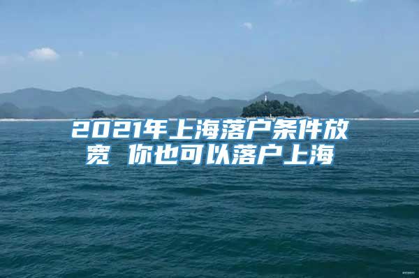 2021年上海落户条件放宽 你也可以落户上海