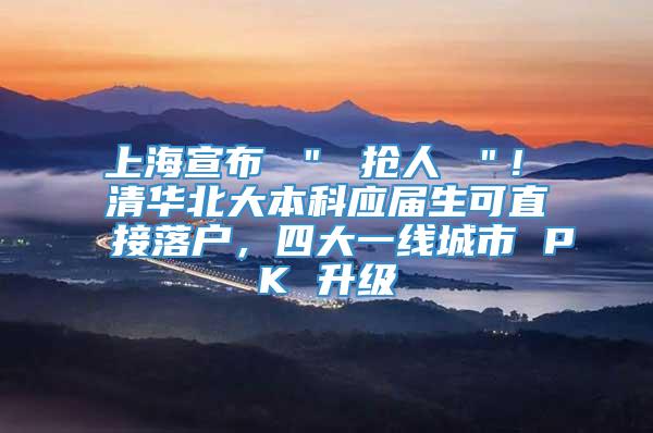 上海宣布 ＂ 抢人 ＂! 清华北大本科应届生可直接落户，四大一线城市 PK 升级