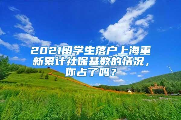 2021留学生落户上海重新累计社保基数的情况，你占了吗？