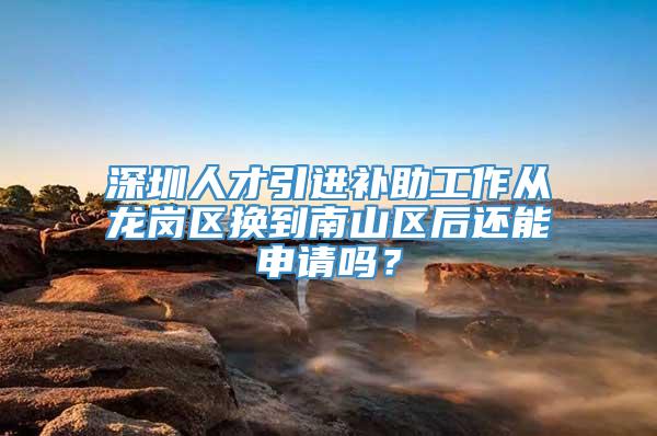 深圳人才引进补助工作从龙岗区换到南山区后还能申请吗？