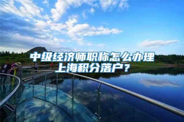 中级经济师职称怎么办理上海积分落户？