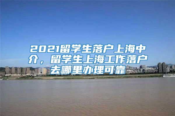 2021留学生落户上海中介，留学生上海工作落户去哪里办理可靠