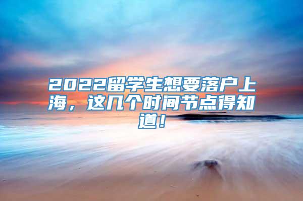 2022留学生想要落户上海，这几个时间节点得知道！