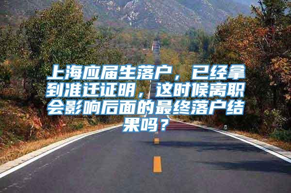 上海应届生落户，已经拿到准迁证明，这时候离职会影响后面的最终落户结果吗？