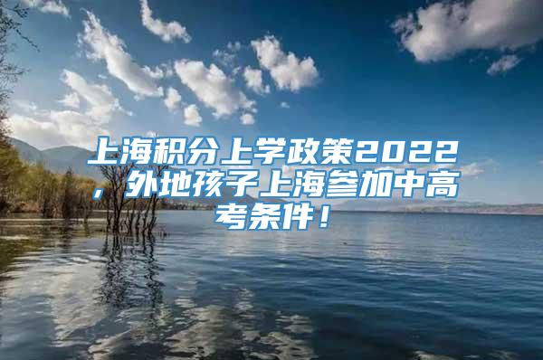 上海积分上学政策2022，外地孩子上海参加中高考条件！