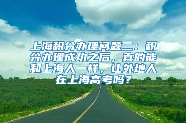 上海积分办理问题二：积分办理成功之后，真的能和上海人一样，让外地人在上海高考吗？