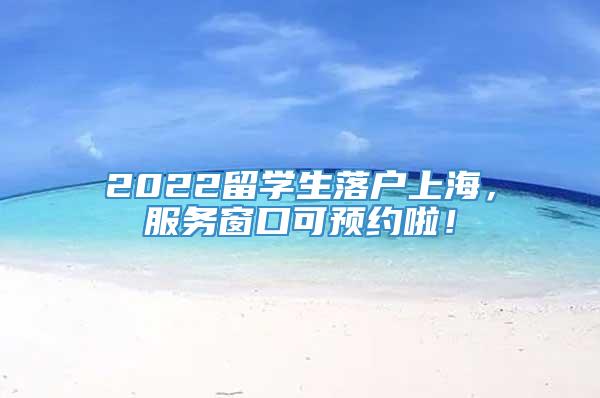 2022留学生落户上海，服务窗口可预约啦！