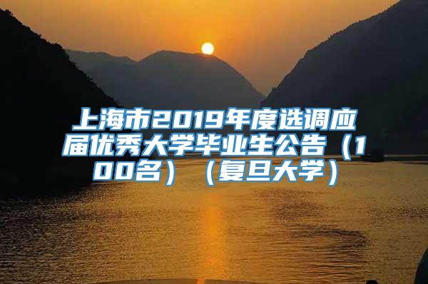 上海市2019年度选调应届优秀大学毕业生公告（100名）（复旦大学）