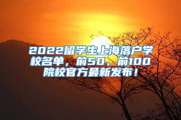 2022留学生上海落户学校名单，前50、前100院校官方最新发布！