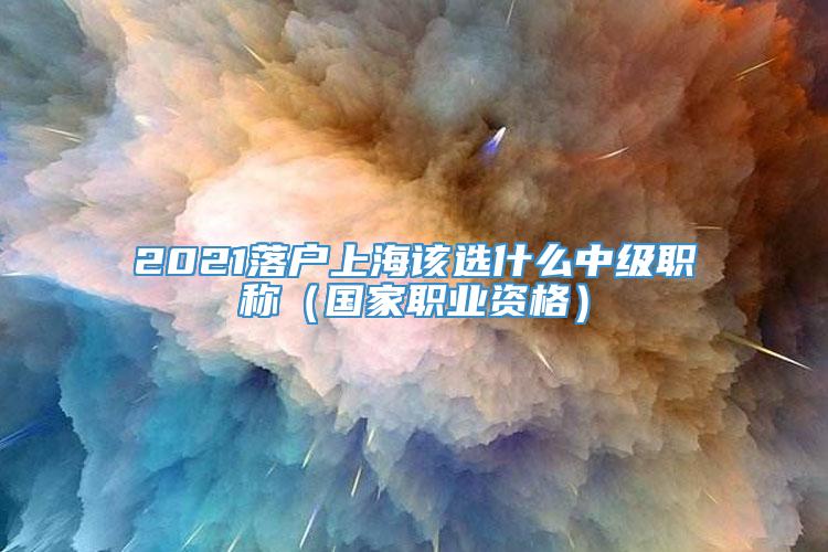 2021落户上海该选什么中级职称（国家职业资格）