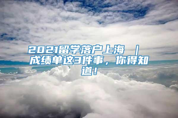 2021留学落户上海 ｜ 成绩单这3件事，你得知道！